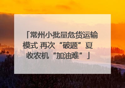常州小批量危货运输模式 再次“破题”夏收农机“加油难”