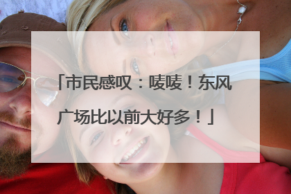 市民感叹：唛唛！东风广场比以前大好多！