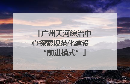 广州天河综治中心探索规范化建设“前进模式”