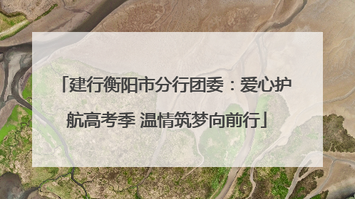 建行衡阳市分行团委：爱心护航高考季 温情筑梦向前行