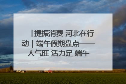 提振消费 河北在行动｜端午假期盘点——人气旺 活力足 端午经济“热浪”迭起