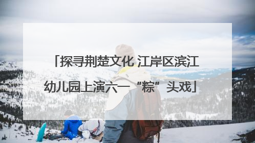 探寻荆楚文化 江岸区滨江幼儿园上演六一“粽”头戏