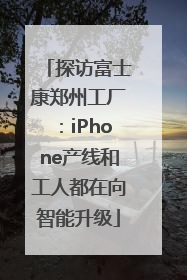 探访富士康郑州工厂：iPhone产线和工人都在向智能升级