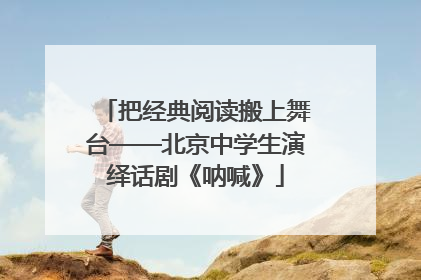 把经典阅读搬上舞台——北京中学生演绎话剧《呐喊》