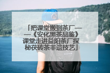 把课堂搬到茶厂——《安化黑茶品鉴》课堂走进益阳茶厂探秘茯砖茶非遗技艺