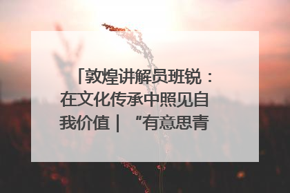 敦煌讲解员班锐：在文化传承中照见自我价值｜“有意思青年”高校公益计划