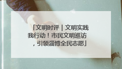 文明时评｜文明实践我行动！市民文明巡访，引领淄博全民志愿