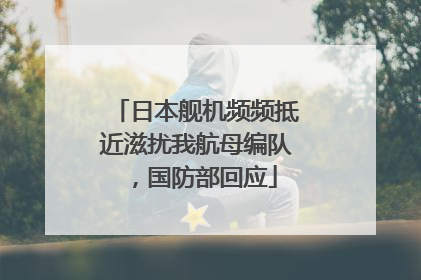日本舰机频频抵近滋扰我航母编队，国防部回应