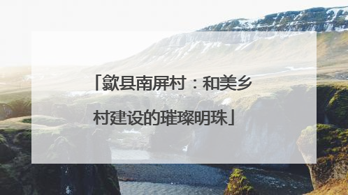 歙县南屏村：和美乡村建设的璀璨明珠