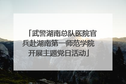 武警湖南总队医院官兵赴湖南第一师范学院开展主题党日活动
