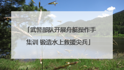 武警部队开展舟艇操作手集训 锻造水上救援尖兵