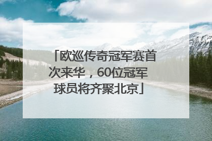 欧巡传奇冠军赛首次来华，60位冠军球员将齐聚北京