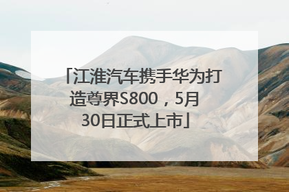 江淮汽车携手华为打造尊界S800，5月30日正式上市