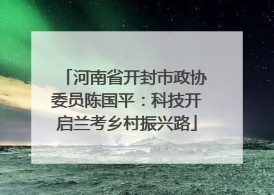 河南省开封市政协委员陈国平：科技开启兰考乡村振兴路