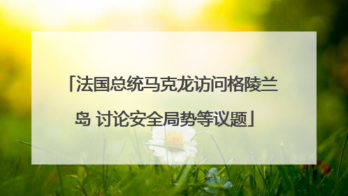 法国总统马克龙访问格陵兰岛 讨论安全局势等议题