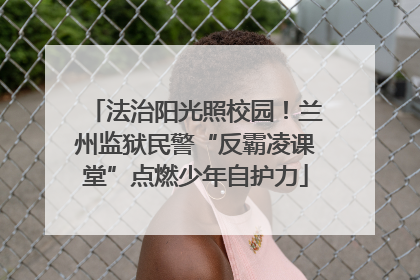 法治阳光照校园！兰州监狱民警“反霸凌课堂”点燃少年自护力