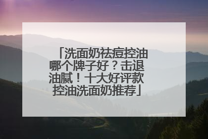 洗面奶祛痘控油哪个牌子好？击退油腻！十大好评款控油洗面奶推荐