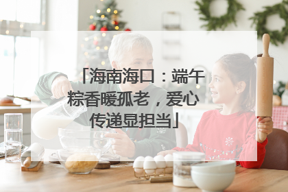 海南海口：端午粽香暖孤老，爱心传递显担当