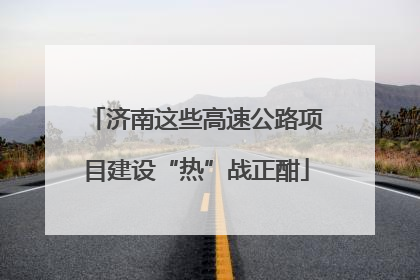 济南这些高速公路项目建设“热”战正酣
