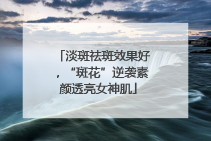 淡斑祛斑效果好，“斑花”逆袭素颜透亮女神肌