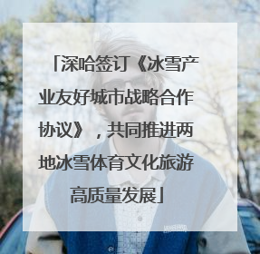 深哈签订《冰雪产业友好城市战略合作协议》，共同推进两地冰雪体育文化旅游高质量发展