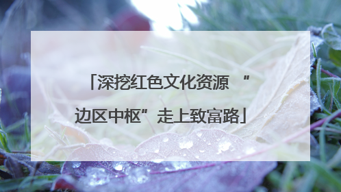 深挖红色文化资源 “边区中枢”走上致富路