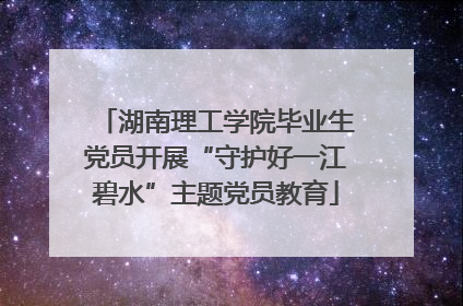 湖南理工学院毕业生党员开展“守护好一江碧水”主题党员教育