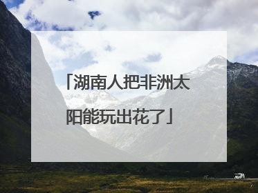 湖南人把非洲太阳能玩出花了
