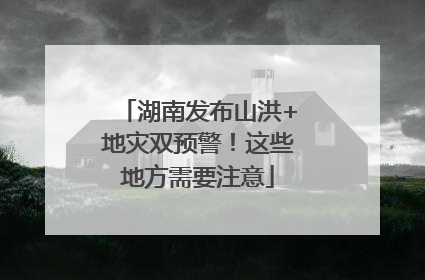 湖南发布山洪+地灾双预警！这些地方需要注意