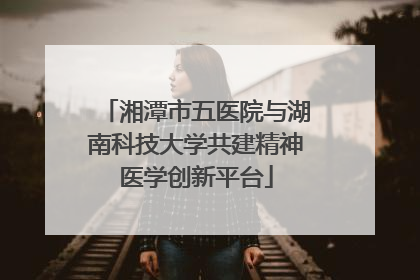 湘潭市五医院与湖南科技大学共建精神医学创新平台