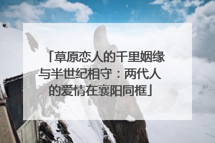 草原恋人的千里姻缘与半世纪相守：两代人的爱情在襄阳同框