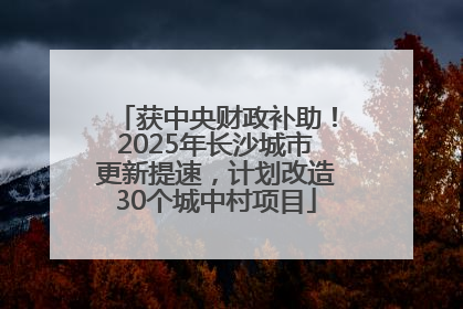 获中央财政补助！2025年长沙城市更新提速，计划改造30个城中村项目