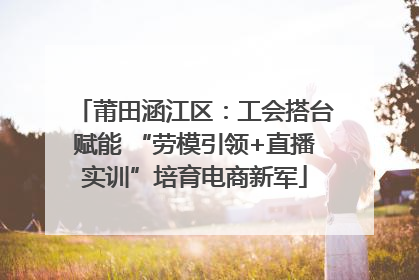 莆田涵江区：工会搭台赋能 “劳模引领+直播实训”培育电商新军