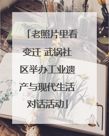 老照片里看变迁 武锅社区举办工业遗产与现代生活对话活动