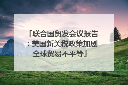 联合国贸发会议报告：美国新关税政策加剧全球贸易不平等