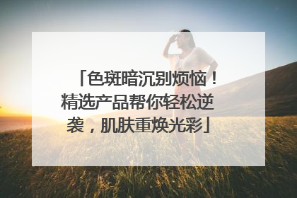 色斑暗沉别烦恼！精选产品帮你轻松逆袭，肌肤重焕光彩