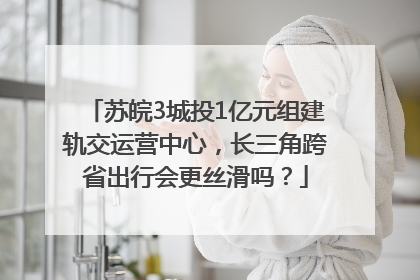 苏皖3城投1亿元组建轨交运营中心，长三角跨省出行会更丝滑吗？