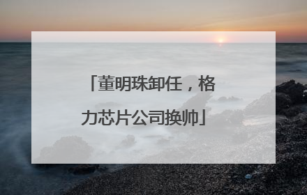 董明珠卸任，格力芯片公司换帅