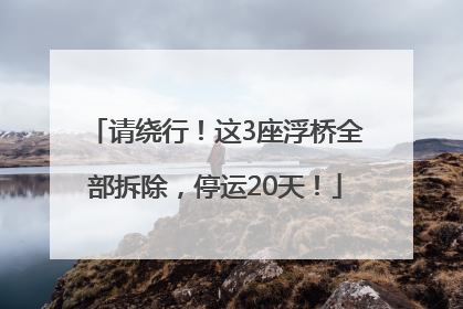 请绕行！这3座浮桥全部拆除，停运20天！