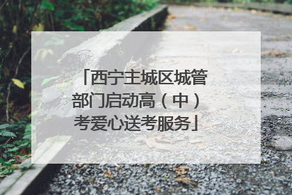 西宁主城区城管部门启动高（中）考爱心送考服务