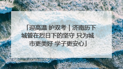 迎高温 护双考｜济南历下城管在烈日下的坚守 只为城市更美好 学子更安心