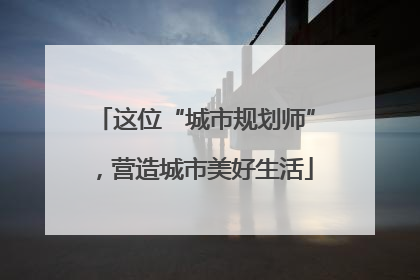 这位“城市规划师”，营造城市美好生活