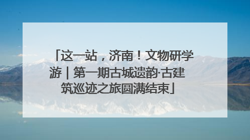 这一站，济南！文物研学游｜第一期古城遗韵·古建筑巡迹之旅圆满结束