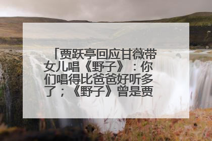 贾跃亭回应甘薇带女儿唱《野子》：你们唱得比爸爸好听多了；《野子》曾是贾跃亭“代表作”