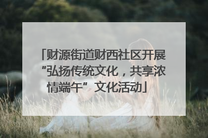 财源街道财西社区开展“弘扬传统文化，共享浓情端午”文化活动