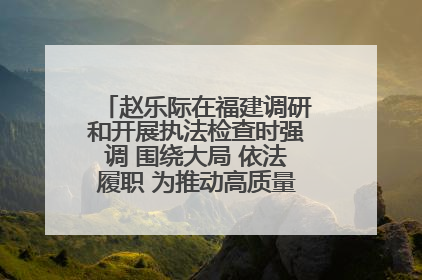 赵乐际在福建调研和开展执法检查时强调 围绕大局 依法履职 为推动高质量发展作出人大贡献