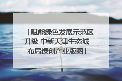 赋能绿色发展示范区升级 中新天津生态城布局绿创产业版图