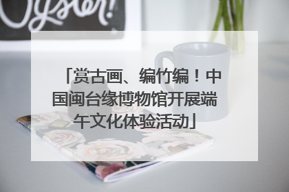 赏古画、编竹编！中国闽台缘博物馆开展端午文化体验活动