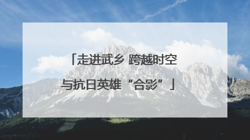 走进武乡 跨越时空与抗日英雄“合影”