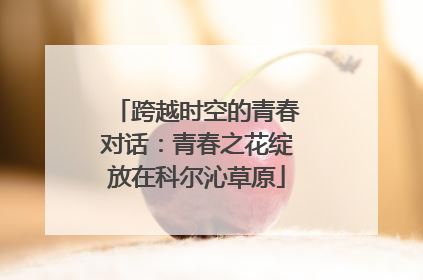 跨越时空的青春对话：青春之花绽放在科尔沁草原